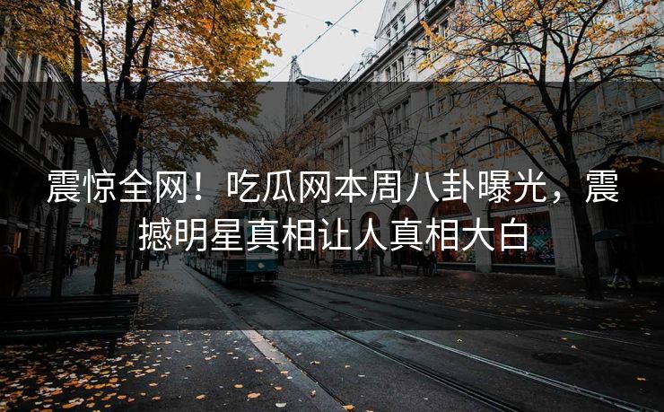 震惊全网！吃瓜网本周八卦曝光，震撼明星真相让人真相大白