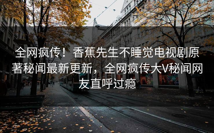 全网疯传！香蕉先生不睡觉电视剧原著秘闻最新更新，全网疯传大V秘闻网友直呼过瘾  第1张