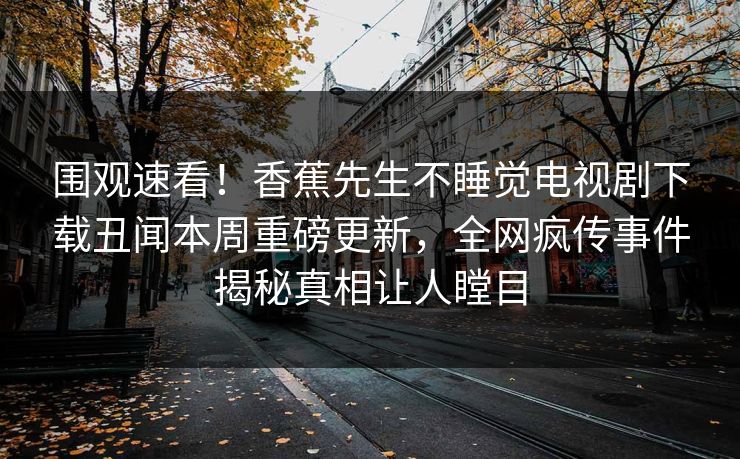 围观速看！香蕉先生不睡觉电视剧下载丑闻本周重磅更新，全网疯传事件揭秘真相让人瞠目  第1张