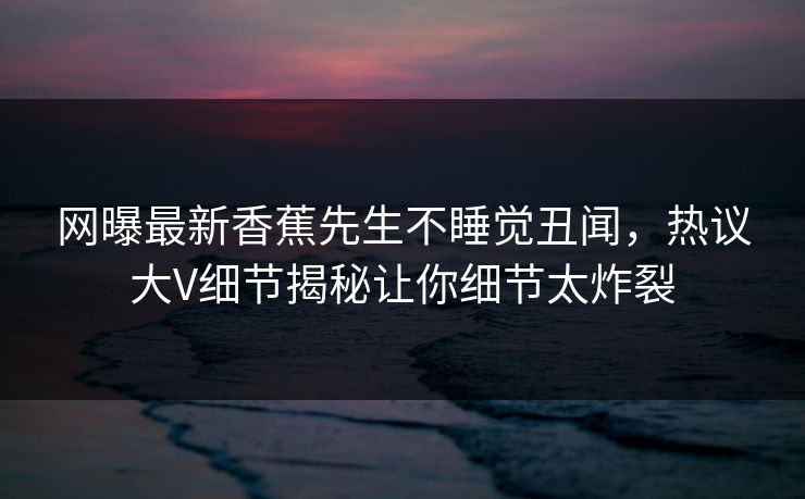 网曝最新香蕉先生不睡觉丑闻，热议大V细节揭秘让你细节太炸裂  第1张
