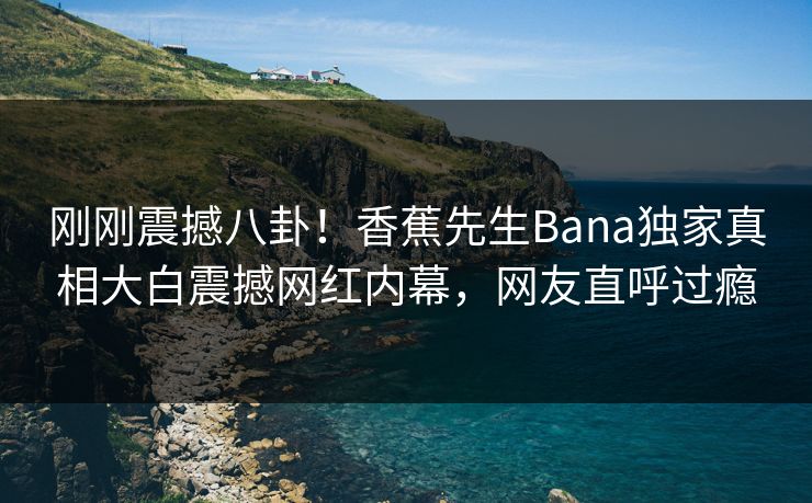 刚刚震撼八卦！香蕉先生Bana独家真相大白震撼网红内幕，网友直呼过瘾  第1张