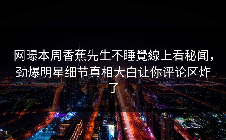 网曝本周香蕉先生不睡覺線上看秘闻，劲爆明星细节真相大白让你评论区炸了