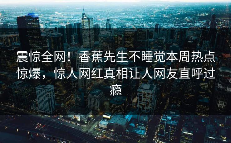 震惊全网！香蕉先生不睡觉本周热点惊爆，惊人网红真相让人网友直呼过瘾  第1张