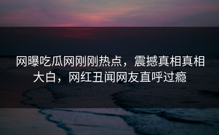 网曝吃瓜网刚刚热点，震撼真相真相大白，网红丑闻网友直呼过瘾  第1张