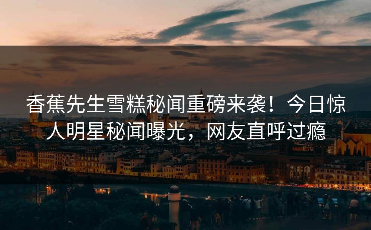 香蕉先生雪糕秘闻重磅来袭！今日惊人明星秘闻曝光，网友直呼过瘾  第1张