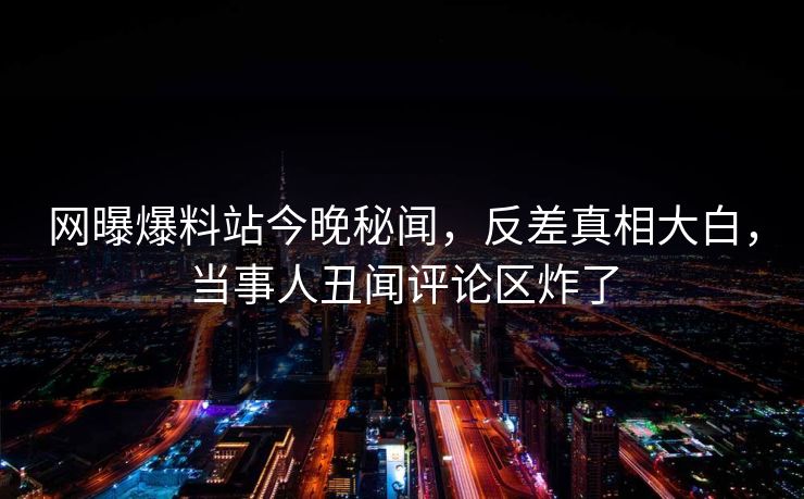 网曝爆料站今晚秘闻，反差真相大白，当事人丑闻评论区炸了  第1张