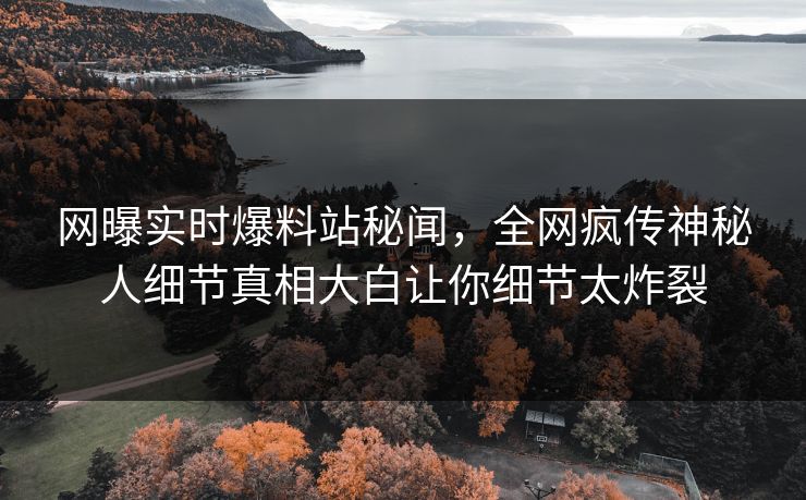 网曝实时爆料站秘闻，全网疯传神秘人细节真相大白让你细节太炸裂  第1张