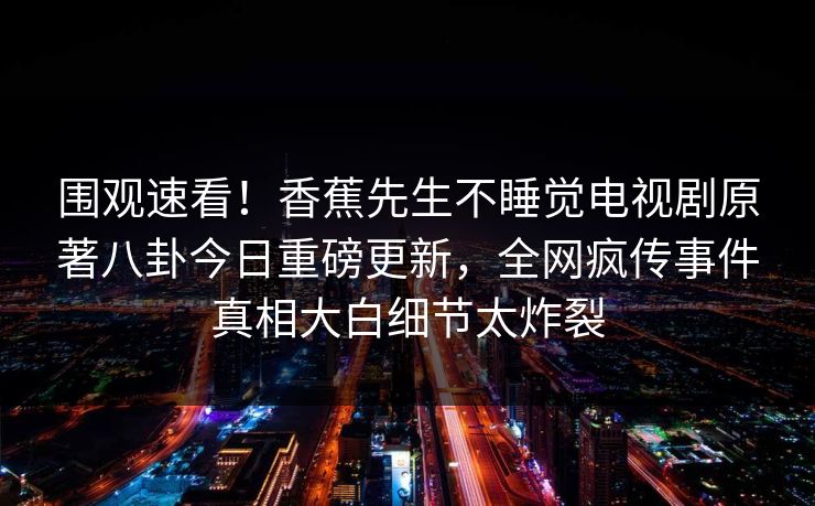 围观速看！香蕉先生不睡觉电视剧原著八卦今日重磅更新，全网疯传事件真相大白细节太炸裂  第1张