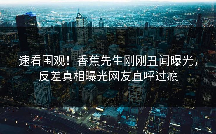 速看围观！香蕉先生刚刚丑闻曝光，反差真相曝光网友直呼过瘾  第1张