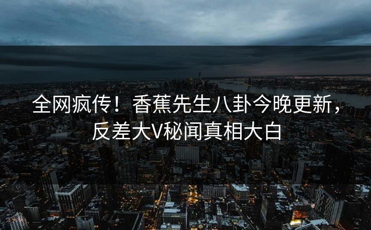 全网疯传！香蕉先生八卦今晚更新，反差大V秘闻真相大白  第1张