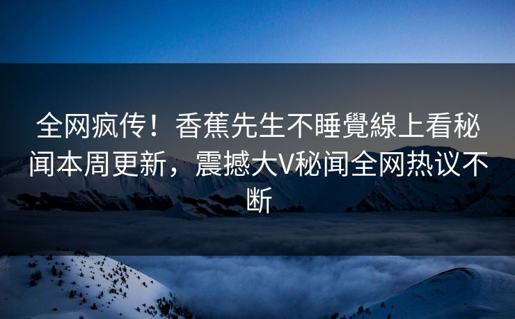 全网疯传！香蕉先生不睡覺線上看秘闻本周更新，震撼大V秘闻全网热议不断  第1张