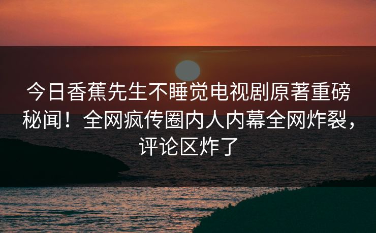 今日香蕉先生不睡觉电视剧原著重磅秘闻！全网疯传圈内人内幕全网炸裂，评论区炸了  第1张