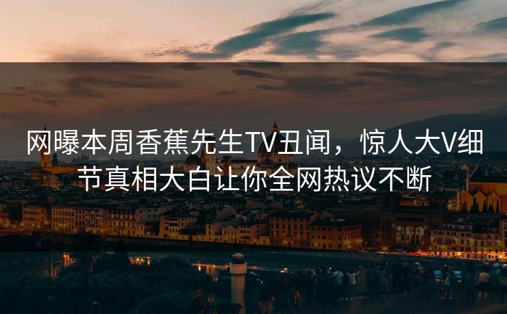 网曝本周香蕉先生TV丑闻，惊人大V细节真相大白让你全网热议不断  第1张