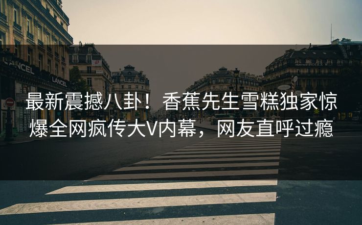 最新震撼八卦！香蕉先生雪糕独家惊爆全网疯传大V内幕，网友直呼过瘾  第1张