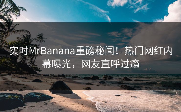 实时MrBanana重磅秘闻！热门网红内幕曝光，网友直呼过瘾  第1张