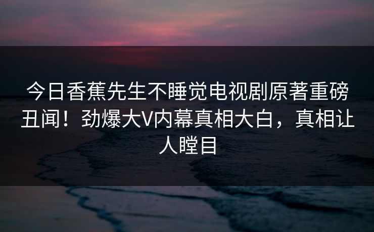 今日香蕉先生不睡觉电视剧原著重磅丑闻！劲爆大V内幕真相大白，真相让人瞠目  第1张