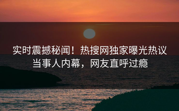 实时震撼秘闻！热搜网独家曝光热议当事人内幕，网友直呼过瘾  第1张