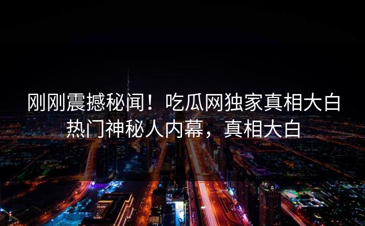 刚刚震撼秘闻！吃瓜网独家真相大白热门神秘人内幕，真相大白  第1张