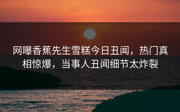 网曝香蕉先生雪糕今日丑闻，热门真相惊爆，当事人丑闻细节太炸裂  第1张