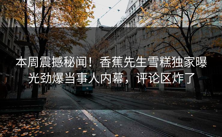 本周震撼秘闻！香蕉先生雪糕独家曝光劲爆当事人内幕，评论区炸了