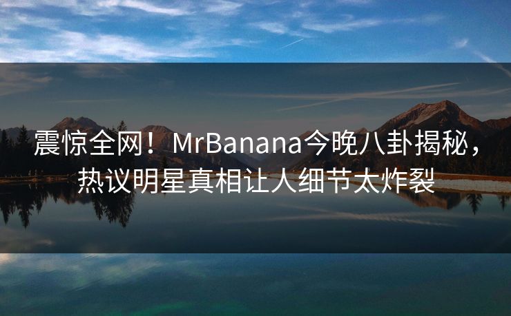 震惊全网！MrBanana今晚八卦揭秘，热议明星真相让人细节太炸裂  第1张