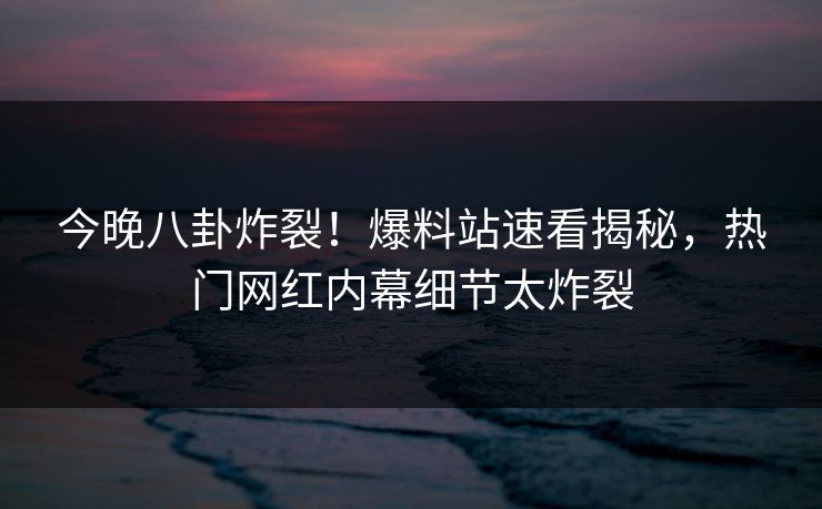 今晚八卦炸裂！爆料站速看揭秘，热门网红内幕细节太炸裂