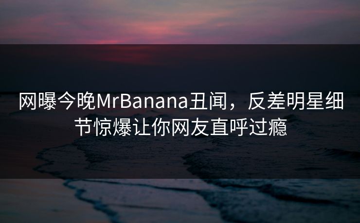 网曝今晚MrBanana丑闻，反差明星细节惊爆让你网友直呼过瘾
