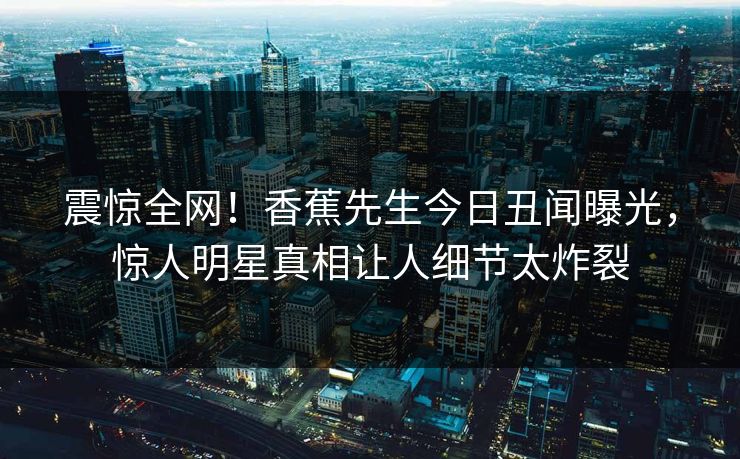 震惊全网！香蕉先生今日丑闻曝光，惊人明星真相让人细节太炸裂