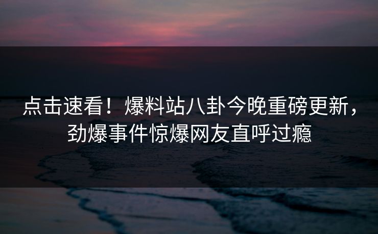 点击速看！爆料站八卦今晚重磅更新，劲爆事件惊爆网友直呼过瘾