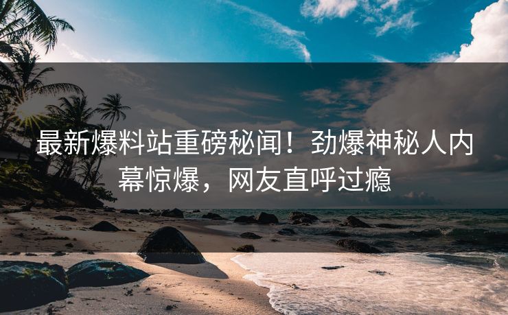 最新爆料站重磅秘闻！劲爆神秘人内幕惊爆，网友直呼过瘾  第1张