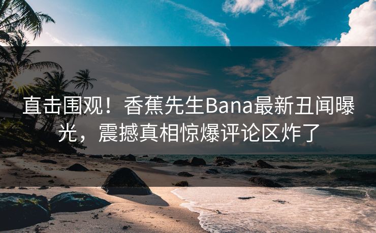 直击围观！香蕉先生Bana最新丑闻曝光，震撼真相惊爆评论区炸了