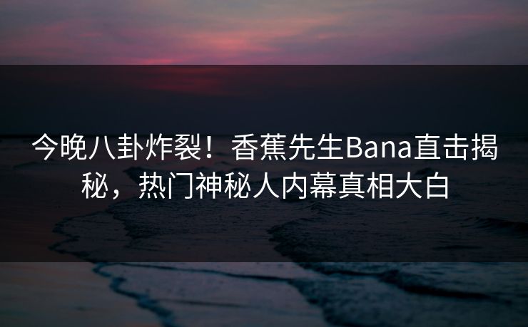 今晚八卦炸裂！香蕉先生Bana直击揭秘，热门神秘人内幕真相大白