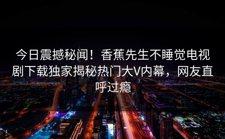 今日震撼秘闻！香蕉先生不睡觉电视剧下载独家揭秘热门大V内幕，网友直呼过瘾  第1张