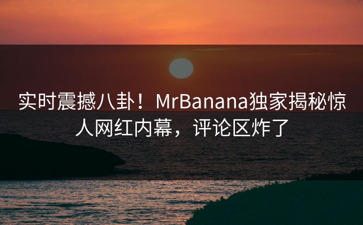 实时震撼八卦！MrBanana独家揭秘惊人网红内幕，评论区炸了