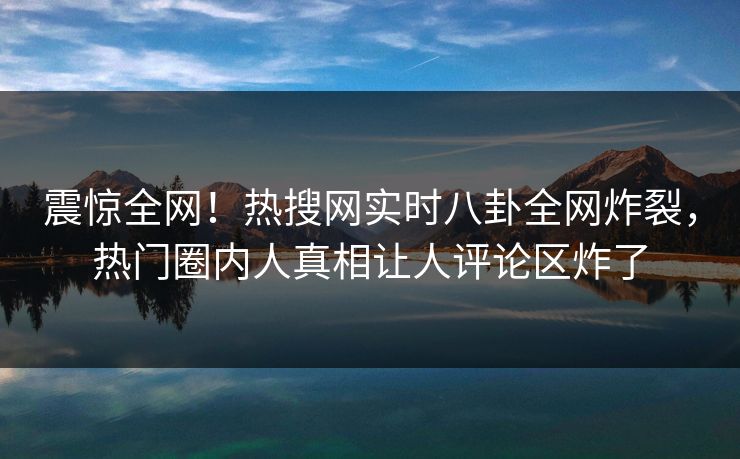 震惊全网！热搜网实时八卦全网炸裂，热门圈内人真相让人评论区炸了  第1张