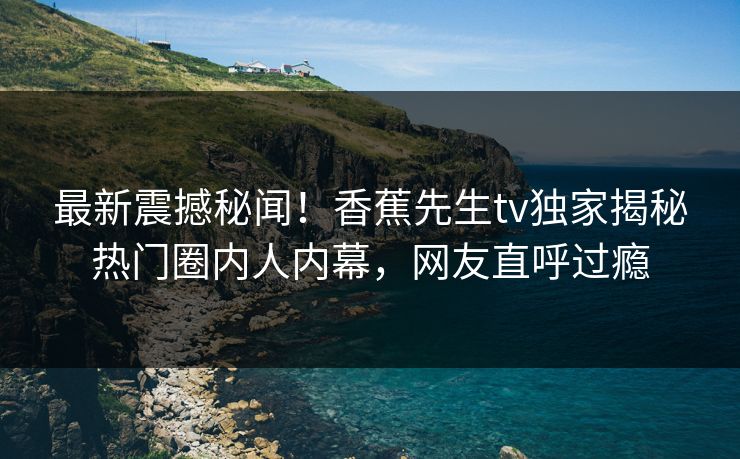 最新震撼秘闻！香蕉先生tv独家揭秘热门圈内人内幕，网友直呼过瘾  第1张