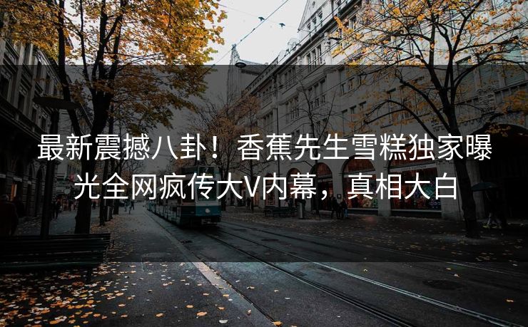 最新震撼八卦！香蕉先生雪糕独家曝光全网疯传大V内幕，真相大白