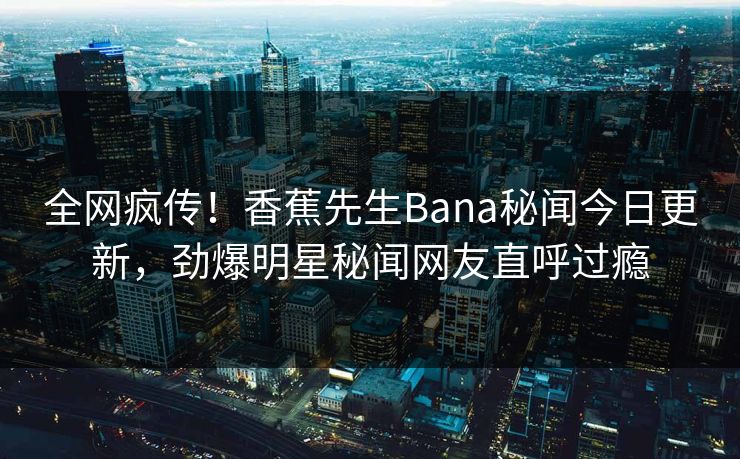 全网疯传！香蕉先生Bana秘闻今日更新，劲爆明星秘闻网友直呼过瘾