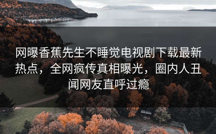 网曝香蕉先生不睡觉电视剧下载最新热点，全网疯传真相曝光，圈内人丑闻网友直呼过瘾