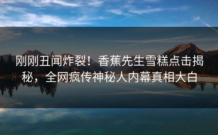 刚刚丑闻炸裂！香蕉先生雪糕点击揭秘，全网疯传神秘人内幕真相大白