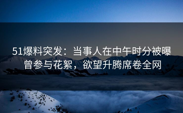 51爆料突发：当事人在中午时分被曝曾参与花絮，欲望升腾席卷全网