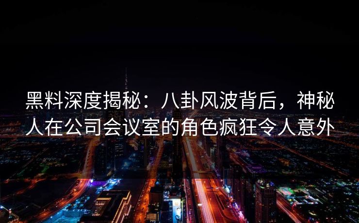 黑料深度揭秘：八卦风波背后，神秘人在公司会议室的角色疯狂令人意外
