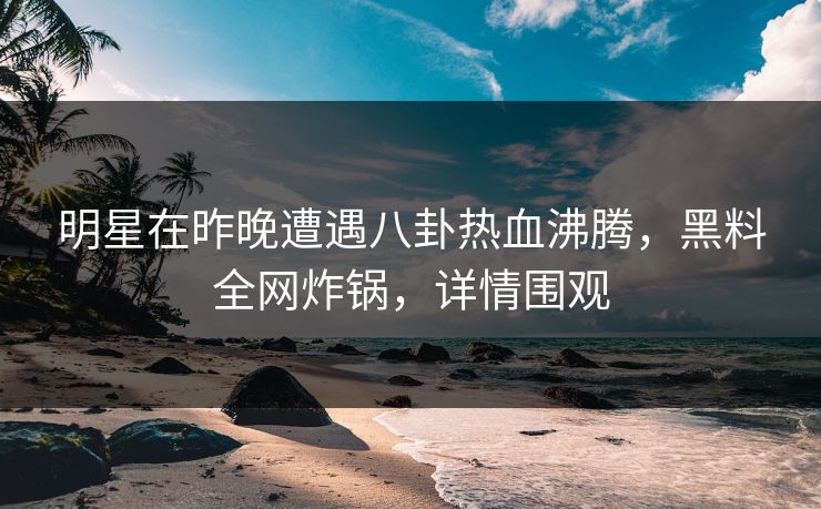 明星在昨晚遭遇八卦热血沸腾，黑料全网炸锅，详情围观  第1张