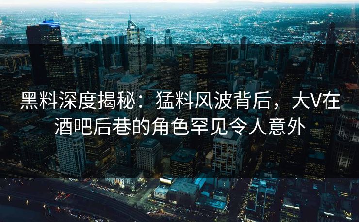黑料深度揭秘：猛料风波背后，大V在酒吧后巷的角色罕见令人意外