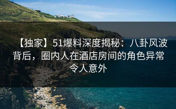 【独家】51爆料深度揭秘：八卦风波背后，圈内人在酒店房间的角色异常令人意外  第1张
