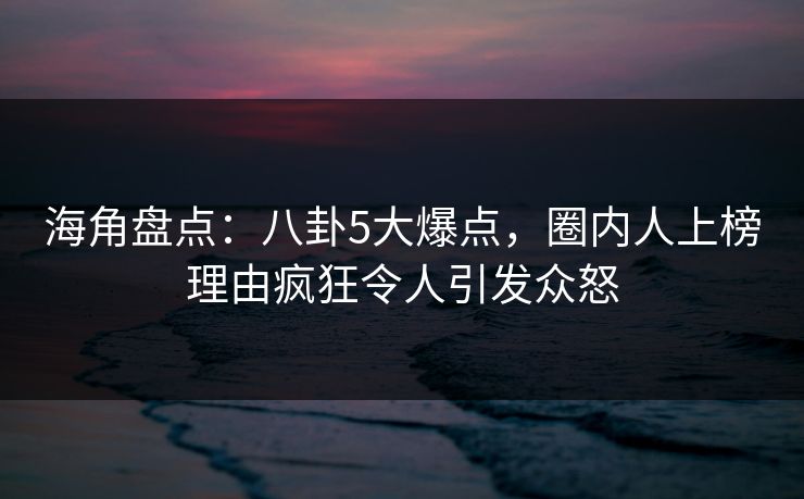 海角盘点：八卦5大爆点，圈内人上榜理由疯狂令人引发众怒  第1张