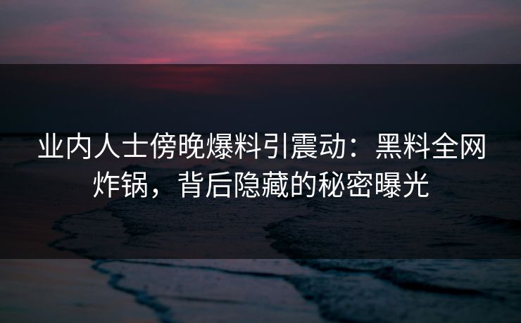 业内人士傍晚爆料引震动：黑料全网炸锅，背后隐藏的秘密曝光