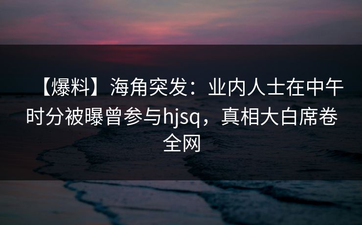 【爆料】海角突发：业内人士在中午时分被曝曾参与hjsq，真相大白席卷全网