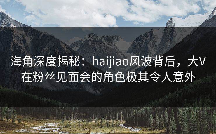 海角深度揭秘：haijiao风波背后，大V在粉丝见面会的角色极其令人意外