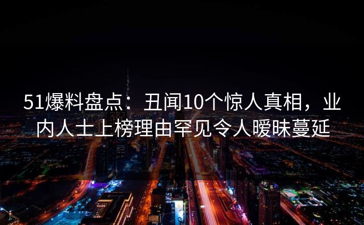 51爆料盘点：丑闻10个惊人真相，业内人士上榜理由罕见令人暧昧蔓延
